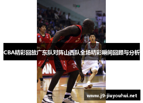 CBA精彩回放广东队对阵山西队全场精彩瞬间回顾与分析