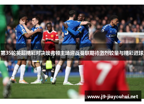 第35轮英超精彩对决埃弗顿主场迎战曼联期待激烈较量与精彩进球